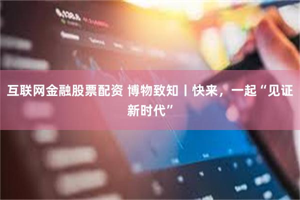 互联网金融股票配资 博物致知丨快来，一起“见证新时代”