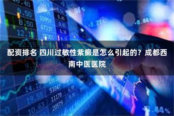 配资排名 四川过敏性紫癜是怎么引起的？成都西南中医医院