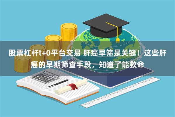 股票杠杆t+0平台交易 肝癌早筛是关键！这些肝癌的早期筛查手段，知道了能救命