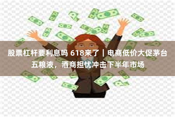 股票杠杆要利息吗 618来了｜电商低价大促茅台五粮液，酒商担忧冲击下半年市场