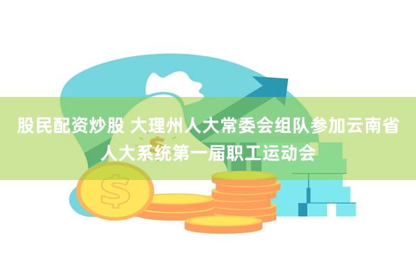 股民配资炒股 大理州人大常委会组队参加云南省人大系统第一届职工运动会