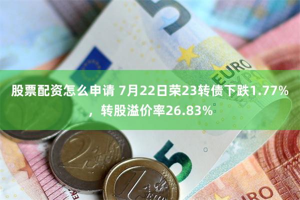 股票配资怎么申请 7月22日荣23转债下跌1.77%，转股溢价率26.83%