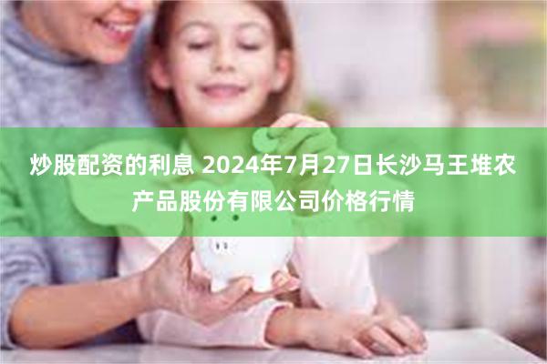 炒股配资的利息 2024年7月27日长沙马王堆农产品股份有限公司价格行情