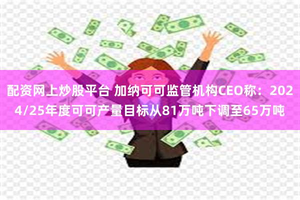 配资网上炒股平台 加纳可可监管机构CEO称：2024/25年度可可产量目标从81万吨下调至65万吨