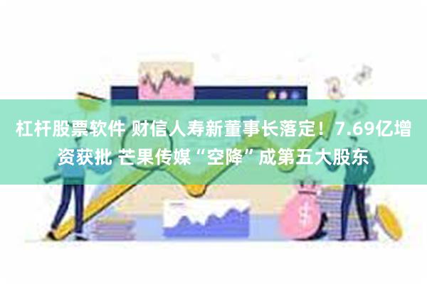 杠杆股票软件 财信人寿新董事长落定！7.69亿增资获批 芒果传媒“空降”成第五大股东