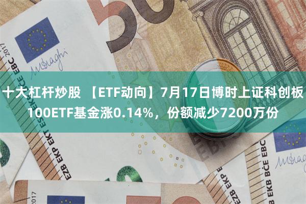 十大杠杆炒股 【ETF动向】7月17日博时上证科创板100ETF基金涨0.14%，份额减少7200万份