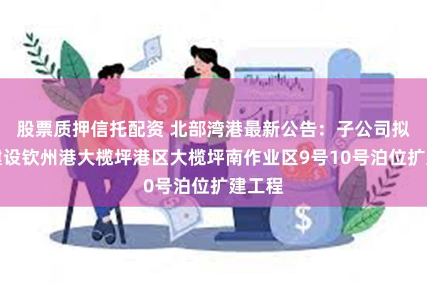 股票质押信托配资 北部湾港最新公告：子公司拟投资建设钦州港大榄坪港区大榄坪南作业区9号10号泊位扩建工程