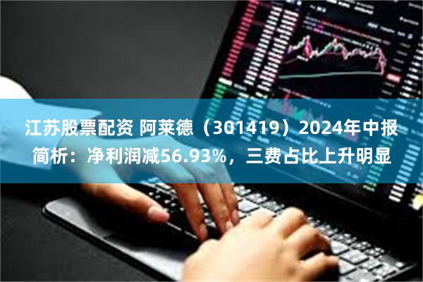 江苏股票配资 阿莱德（301419）2024年中报简析：净利润减56.93%，三费占比上升明显