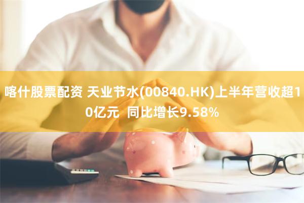 喀什股票配资 天业节水(00840.HK)上半年营收超10亿元  同比增长9.58%