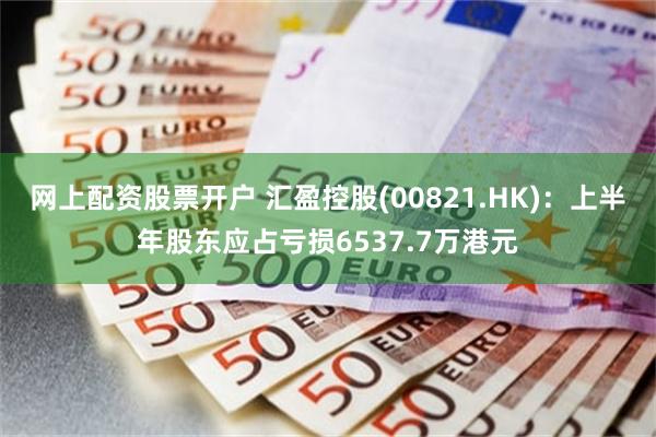 网上配资股票开户 汇盈控股(00821.HK)：上半年股东应占亏损6537.7万港元