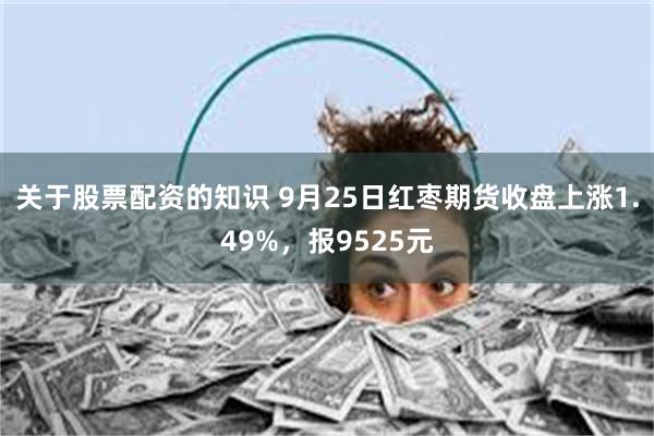 关于股票配资的知识 9月25日红枣期货收盘上涨1.49%，报9525元