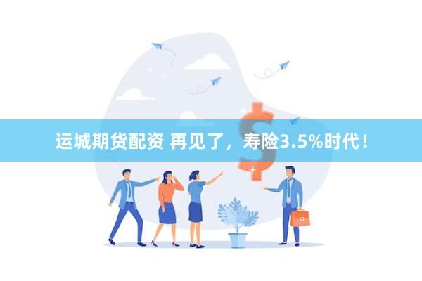 运城期货配资 再见了，寿险3.5%时代！