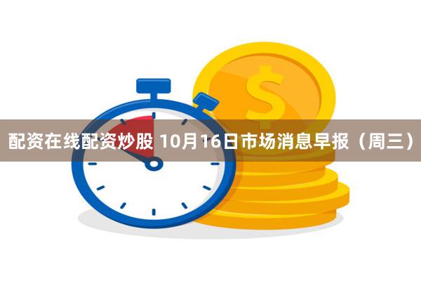 配资在线配资炒股 10月16日市场消息早报（周三）