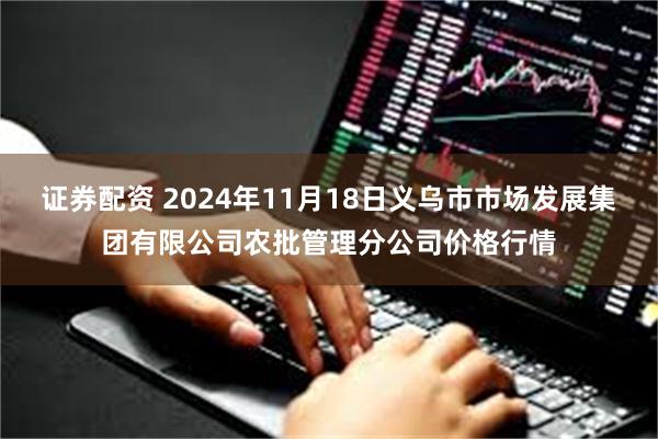 证券配资 2024年11月18日义乌市市场发展集团有限公司农批管理分公司价格行情