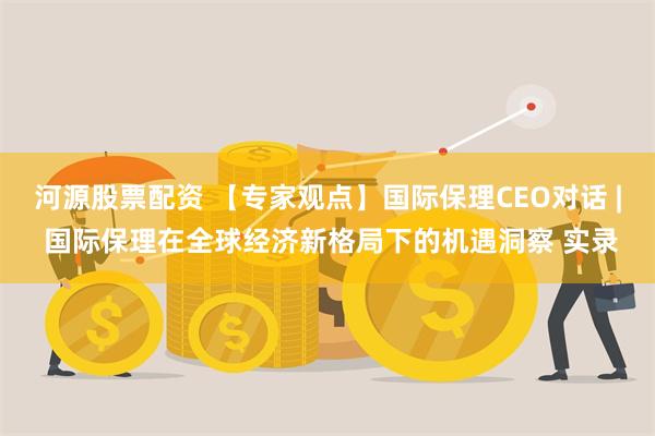 河源股票配资 【专家观点】国际保理CEO对话 | 国际保理在全球经济新格局下的机遇洞察 实录