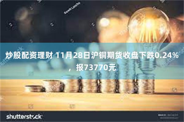 炒股配资理财 11月28日沪铜期货收盘下跌0.24%，报73770元