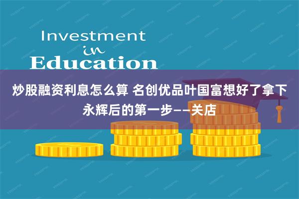 炒股融资利息怎么算 名创优品叶国富想好了拿下永辉后的第一步——关店