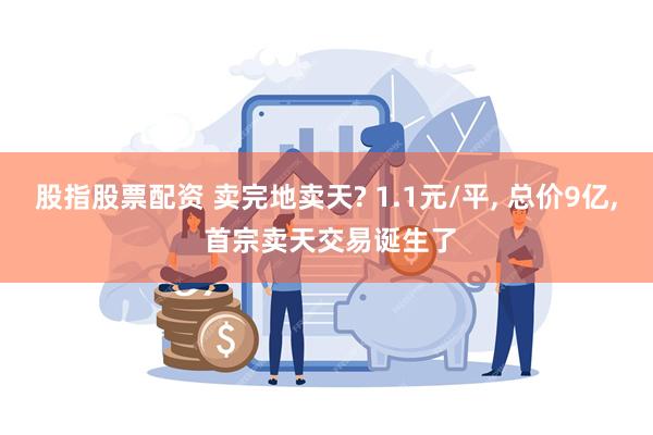 股指股票配资 卖完地卖天? 1.1元/平, 总价9亿, 首宗卖天交易诞生了