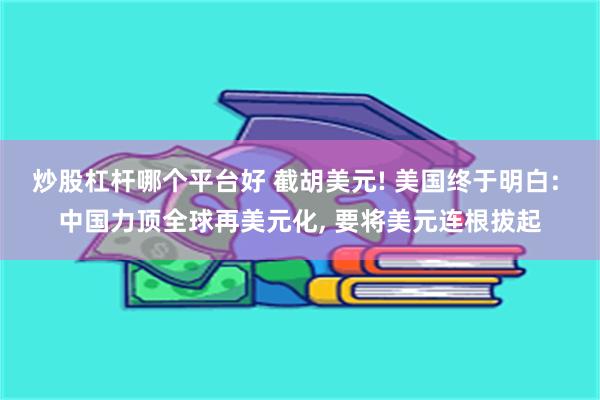 炒股杠杆哪个平台好 截胡美元! 美国终于明白: 中国力顶全球再美元化, 要将美元连根拔起