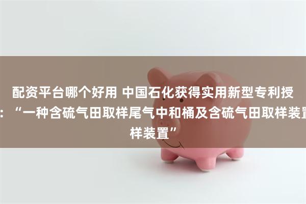 配资平台哪个好用 中国石化获得实用新型专利授权：“一种含硫气田取样尾气中和桶及含硫气田取样装置”