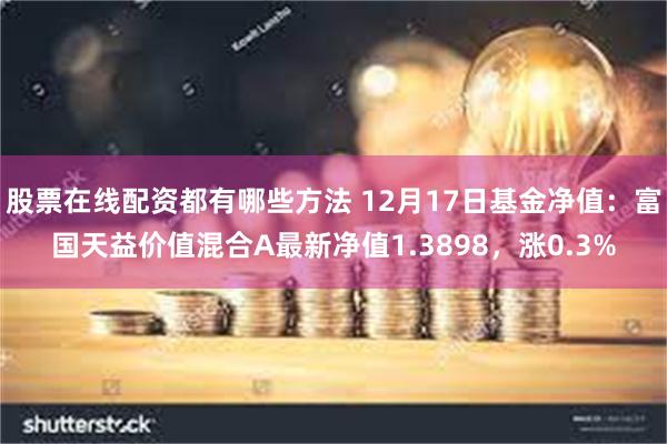 股票在线配资都有哪些方法 12月17日基金净值：富国天益价值混合A最新净值1.3898，涨0.3%