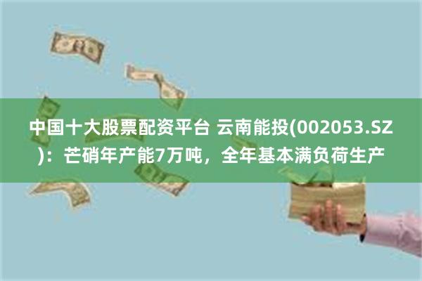 中国十大股票配资平台 云南能投(002053.SZ)：芒硝年产能7万吨，全年基本满负荷生产