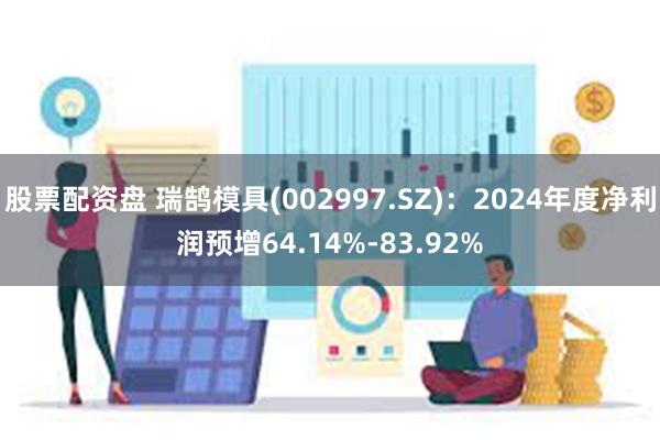 股票配资盘 瑞鹄模具(002997.SZ)：2024年度净利润预增64.14%-83.92%