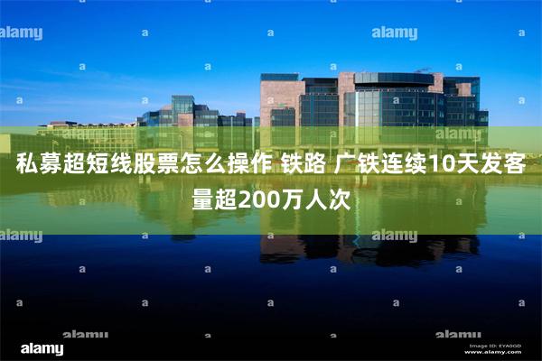 私募超短线股票怎么操作 铁路 广铁连续10天发客量超200万人次