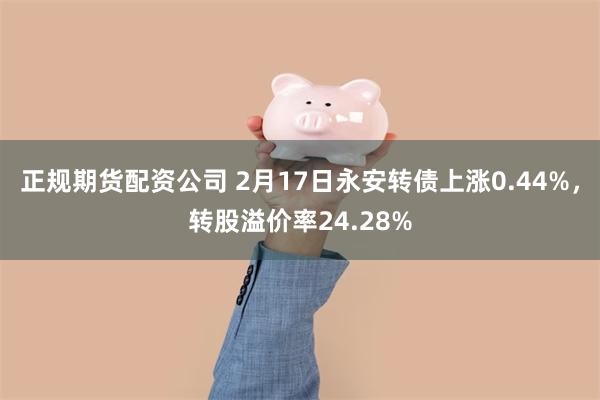 正规期货配资公司 2月17日永安转债上涨0.44%，转股溢价率24.28%